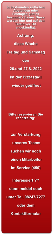 In bestimmten zeitlichen Abstnden oder Festtagen gibt es besondere Essen. Diese werden hier und auf den Tafeln vor Ort angekndigt.  Achtung:  diese Woche  Freitag und Samstag  den  26.und 27.8. 2022  ist der Pizzastadl   wieder geffnet       Bitte reservieren Sie rechtzeitig:       zur Verstrkung   unseres Teams  suchen wir noch   einen Mitarbeiter  im Service (450)   Interessiert ??  dann meldet euch  unter Tel. 08247/7277  oder dem   Kontaktformular