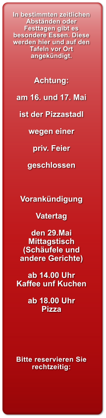 In bestimmten zeitlichen Abstnden oder Festtagen gibt es besondere Essen. Diese werden hier und auf den Tafeln vor Ort angekndigt.   Achtung:  am 16. und 17. Mai  ist der Pizzastadl  wegen einer  priv. Feier  geschlossen    Vorankndigung  Vatertag   den 29.Mai Mittagstisch (Schufele und andere Gerichte)  ab 14.00 Uhr  Kaffee unf Kuchen  ab 18.00 Uhr  Pizza      Bitte reservieren Sie rechtzeitig: