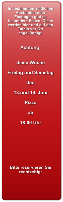 In bestimmten zeitlichen Abstnden oder Festtagen gibt es besondere Essen. Diese werden hier und auf den Tafeln vor Ort angekndigt.   Achtung:   diese Woche  Freitag und Samstag  den  13.und 14. Juni  Pizza  ab  18:00 Uhr         Bitte reservieren Sie rechtzeitig: