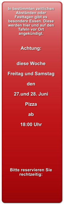 In bestimmten zeitlichen Abstnden oder Festtagen gibt es besondere Essen. Diese werden hier und auf den Tafeln vor Ort angekndigt.   Achtung:   diese Woche  Freitag und Samstag  den  27.und 28. Juni  Pizza  ab  18:00 Uhr         Bitte reservieren Sie rechtzeitig: