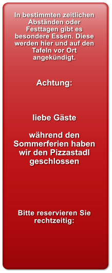 In bestimmten zeitlichen Abstnden oder Festtagen gibt es besondere Essen. Diese werden hier und auf den Tafeln vor Ort angekndigt.   Achtung:    liebe Gste   whrend den Sommerferien haben wir den Pizzastadl geschlossen      Bitte reservieren Sie rechtzeitig: