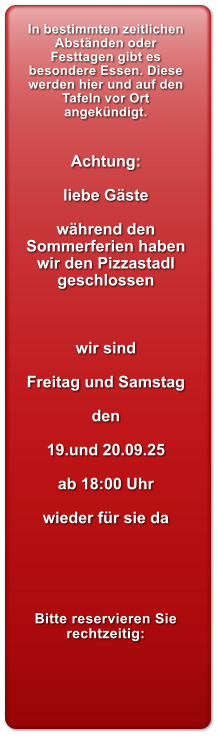 In bestimmten zeitlichen Abstnden oder Festtagen gibt es besondere Essen. Diese werden hier und auf den Tafeln vor Ort angekndigt.   Achtung:  liebe Gste   whrend den Sommerferien haben wir den Pizzastadl geschlossen    wir sind   Freitag und Samstag  den  19.und 20.09.25  ab 18:00 Uhr  wieder fr sie da      Bitte reservieren Sie rechtzeitig: