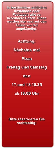 In bestimmten zeitlichen Abstnden oder Festtagen gibt es besondere Essen. Diese werden hier und auf den Tafeln vor Ort angekndigt.   Achtung:  Nchstes mal  Pizza  Freitag und Samstag  den  17.und 18.10.25  ab 18:00 Uhr      Bitte reservieren Sie rechtzeitig:
