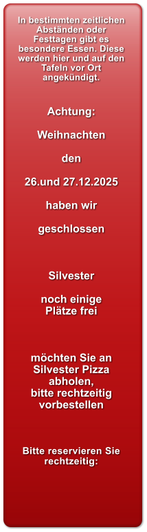In bestimmten zeitlichen Abst�nden oder Festtagen gibt es besondere Essen. Diese werden hier und auf den Tafeln vor Ort angek�ndigt.   Achtung:  Weihnachten  den  26.und 27.12.2025  haben wir   geschlossen    Silvester  noch einige Pl�tze frei    m�chten Sie an Silvester Pizza abholen, bitte rechtzeitig vorbestellen     Bitte reservieren Sie rechtzeitig: