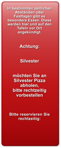In bestimmten zeitlichen Abst�nden oder Festtagen gibt es besondere Essen. Diese werden hier und auf den Tafeln vor Ort angek�ndigt.   Achtung:   Silvester   m�chten Sie an Silvester Pizza abholen, bitte rechtzeitig vorbestellen     Bitte reservieren Sie rechtzeitig: