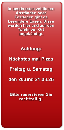 In bestimmten zeitlichen Abst�nden oder Festtagen gibt es besondere Essen. Diese werden hier und auf den Tafeln vor Ort angek�ndigt.   Achtung:  N�chstes mal Pizza  Freitag u. Samstag   den 20.und 21.03.26   Bitte reservieren Sie rechtzeitig: