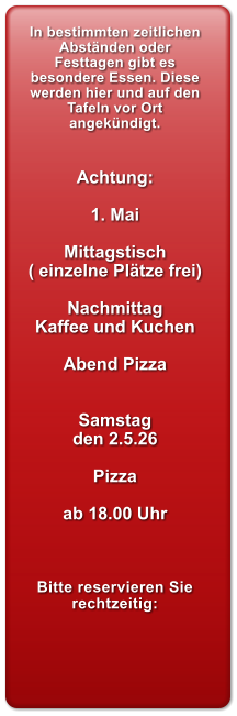 In bestimmten zeitlichen Abst�nden oder Festtagen gibt es besondere Essen. Diese werden hier und auf den Tafeln vor Ort angek�ndigt.   Achtung:  1. Mai  Mittagstisch ( einzelne Pl�tze frei)  Nachmittag Kaffee und Kuchen  Abend Pizza   Samstag  den 2.5.26  Pizza   ab 18.00 Uhr    Bitte reservieren Sie rechtzeitig: