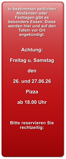 In bestimmten zeitlichen Abst�nden oder Festtagen gibt es besondere Essen. Diese werden hier und auf den Tafeln vor Ort angek�ndigt.   Achtung:  Freitag u. Samstag  den  26. und 27.06.26  Pizza   ab 18.00 Uhr    Bitte reservieren Sie rechtzeitig: