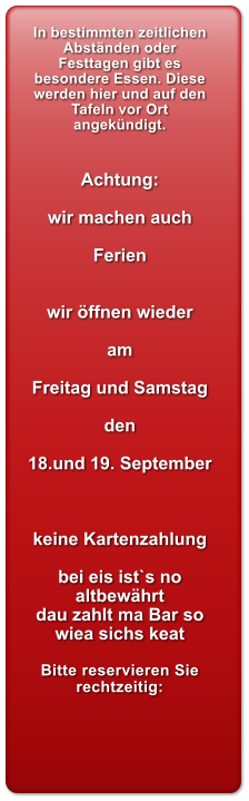In bestimmten zeitlichen Abst�nden oder Festtagen gibt es besondere Essen. Diese werden hier und auf den Tafeln vor Ort angek�ndigt.   Achtung:  wir machen auch  Ferien   wir �ffnen wieder  am  Freitag und Samstag  den  18.und 19. September    keine Kartenzahlung  bei eis ist`s no altbew�hrt dau zahlt ma Bar so wiea sichs keat  Bitte reservieren Sie rechtzeitig: